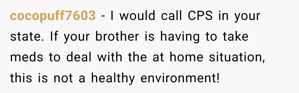 cocopuff7603 − I would call CPS in your state. If your brother is having to take meds to deal with the at home situation, this is not a healthy environment!