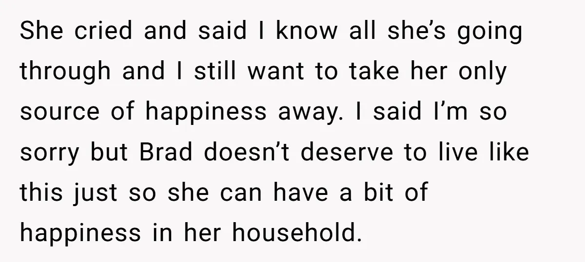 She cried and said I know all she’s going through and I still want to take her only source of happiness away. I said I’m so sorry but Brad doesn’t...