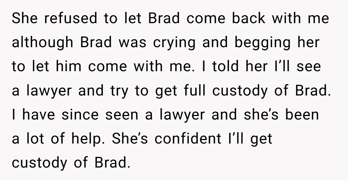 She refused to let Brad come back with me although Brad was crying and begging her to let him come with me. I told her I’ll see a lawyer and...