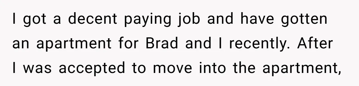 I got a decent paying job and have gotten an apartment for Brad and I recently. After I was accepted to move into the apartment,