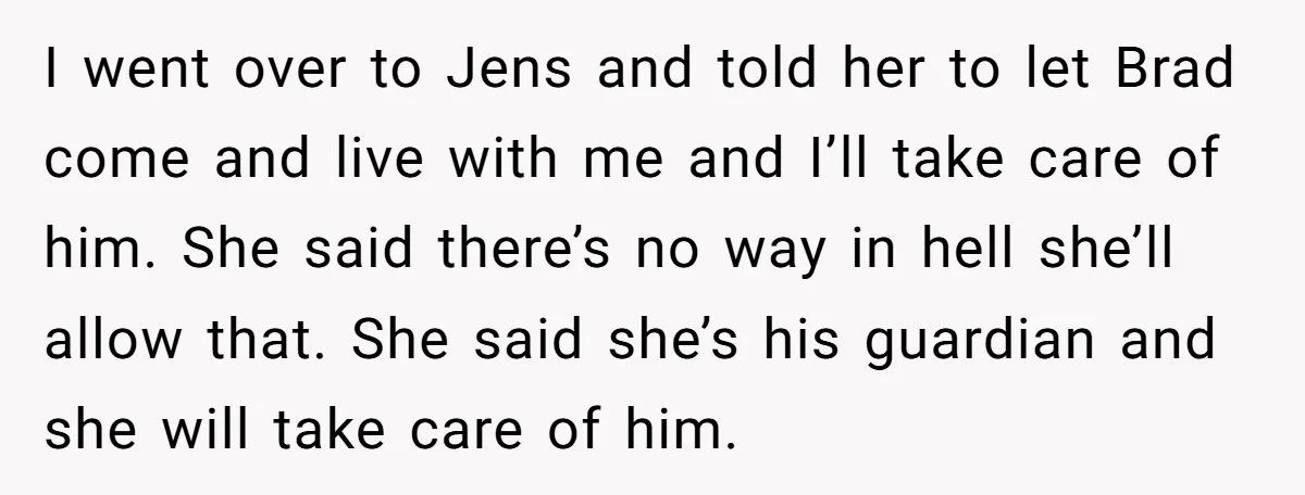 I went over to Jens and told her to let Brad come and live with me and I’ll take care of him. She said there’s no way in hell she’ll...