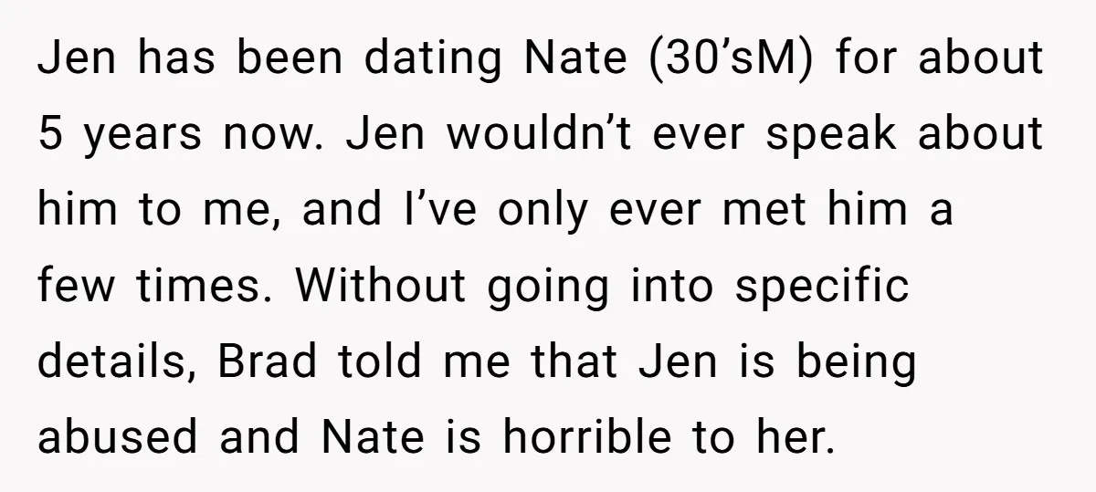 Jen has been dating Nate (30’sM) for about 5 years now. Jen wouldn’t ever speak about him to me, and I’ve only ever met him a few times. Without going...