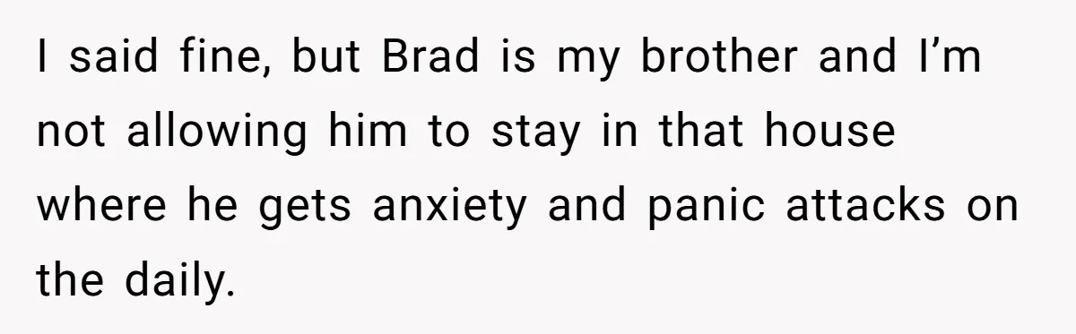 I said fine, but Brad is my brother and I’m not allowing him to stay in that house where he gets anxiety and panic attacks on the daily.