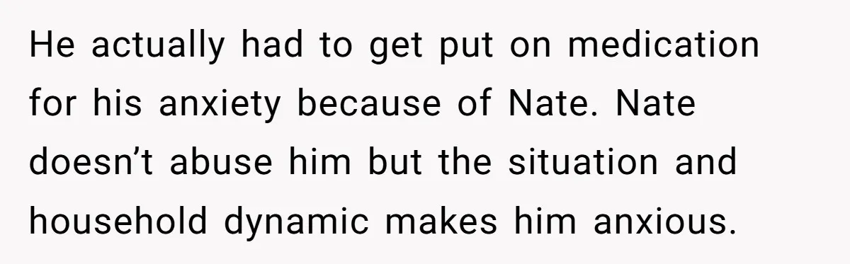 He actually had to get put on medication for his anxiety because of Nate. Nate doesn’t abuse him but the situation and household dynamic makes him anxious.