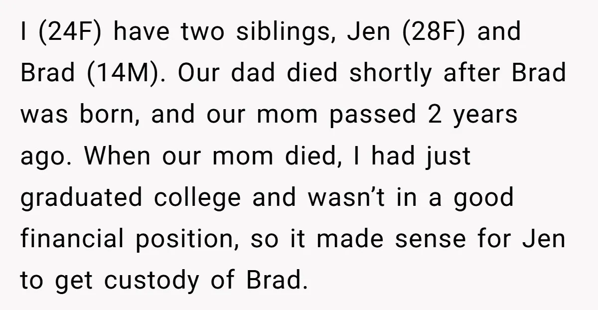 I (24F) have two siblings, Jen (28F) and Brad (14M). Our dad died shortly after Brad was born, and our mom passed 2 years ago. When our mom died, I...