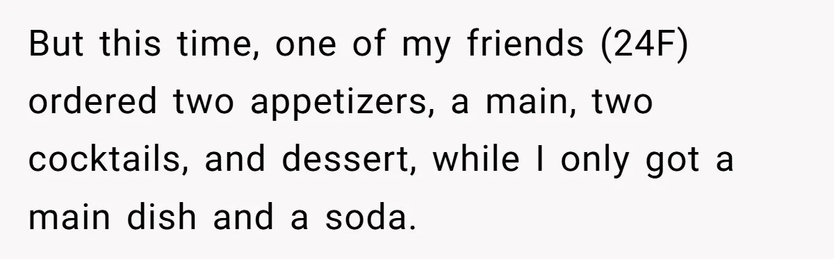 But this time, one of my friends (24F) ordered two appetizers, a main, two cocktails, and dessert, while I only got a main dish and a soda.