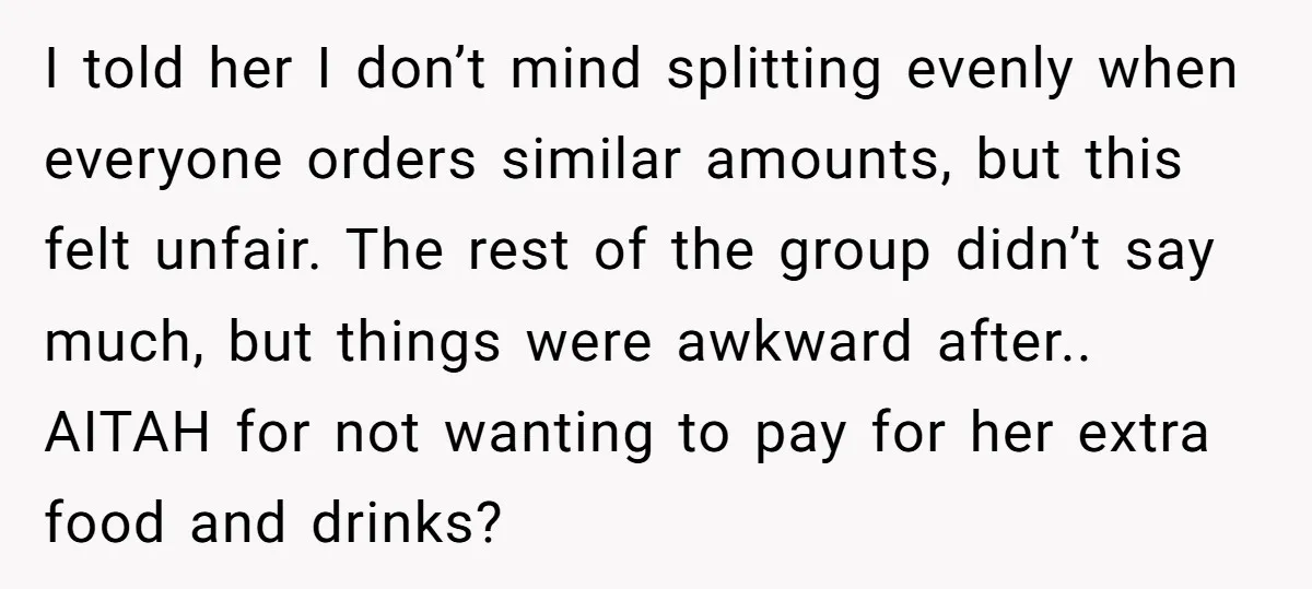 I told her I don’t mind splitting evenly when everyone orders similar amounts, but this felt unfair. The rest of the group didn’t say much, but things were awkward after.....