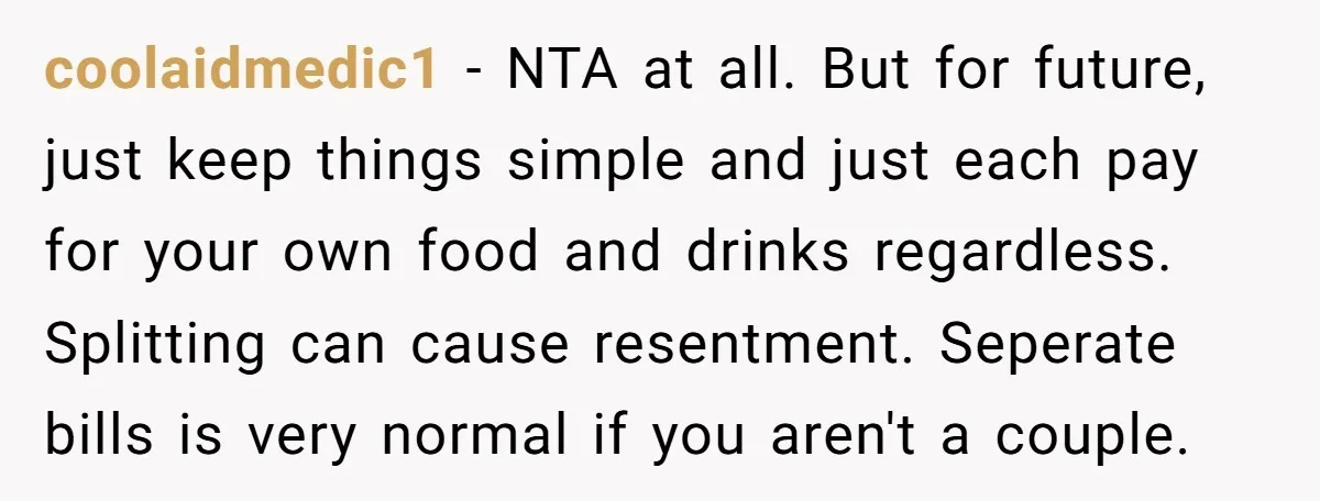 coolaidmedic1 − NTA at all. But for future, just keep things simple and just each pay for your own food and drinks regardless. Splitting can cause resentment. Seperate bills is...