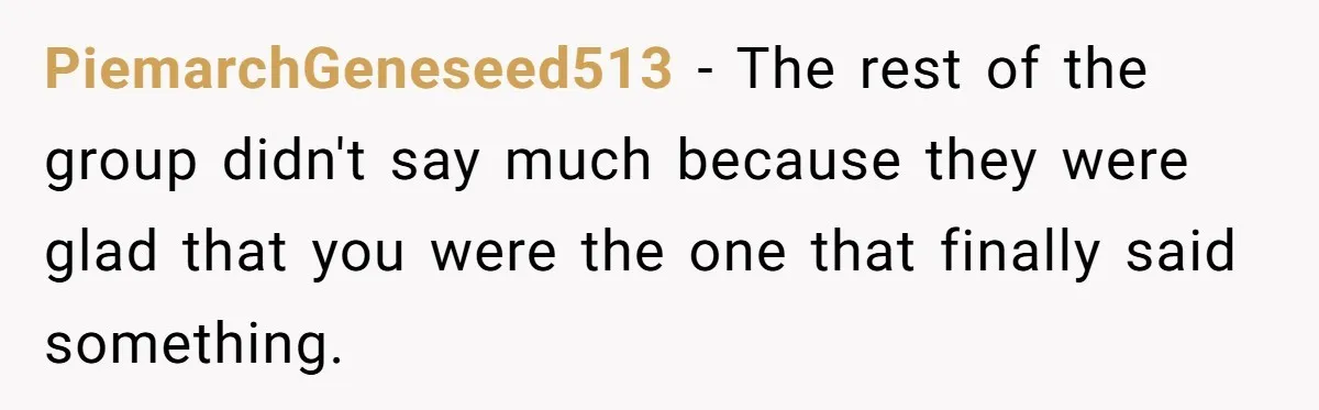 PiemarchGeneseed513 − The rest of the group didn't say much because they were glad that you were the one that finally said something.