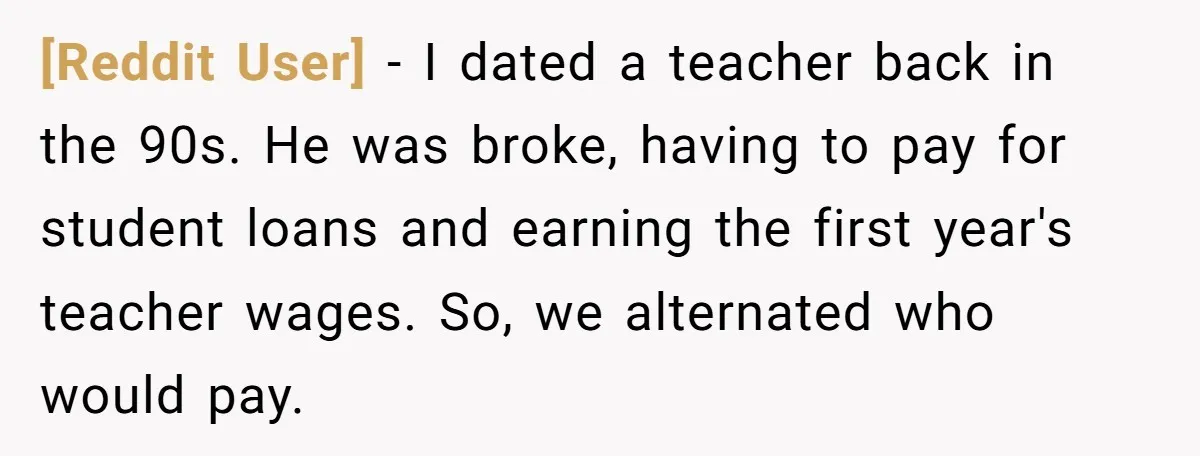 [Reddit User] − I dated a teacher back in the 90s. He was broke, having to pay for student loans and earning the first year's teacher wages. So, we alternated...