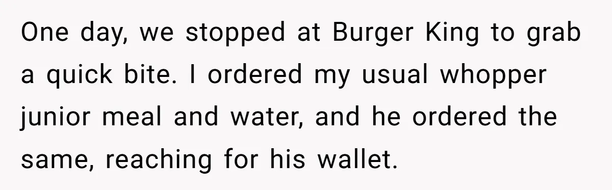 One day, we stopped at Burger King to grab a quick bite. I ordered my usual whopper junior meal and water, and he ordered the same, reaching for his wallet.