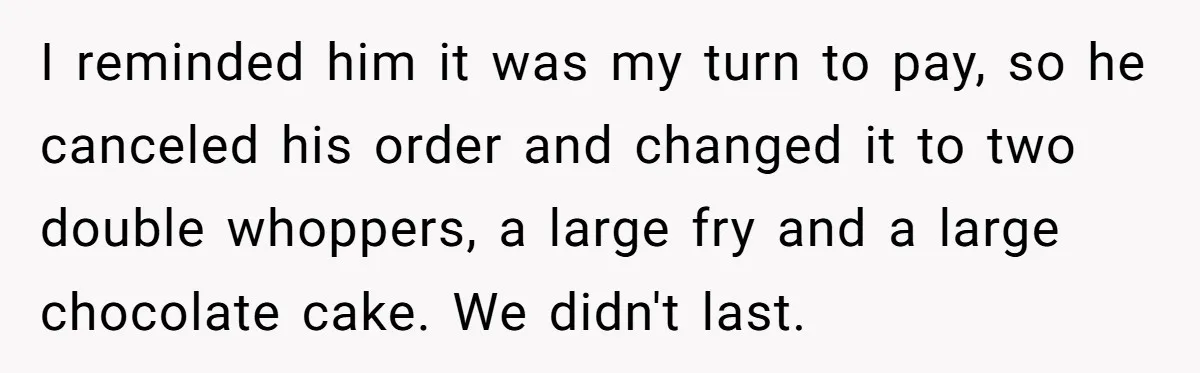 I reminded him it was my turn to pay, so he canceled his order and changed it to two double whoppers, a large fry and a large chocolate cake. We...