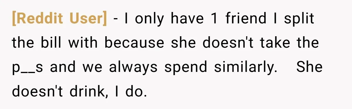 [Reddit User] − I only have 1 friend I split the bill with because she doesn't take the p__s and we always spend similarly.   She doesn't drink, I do.