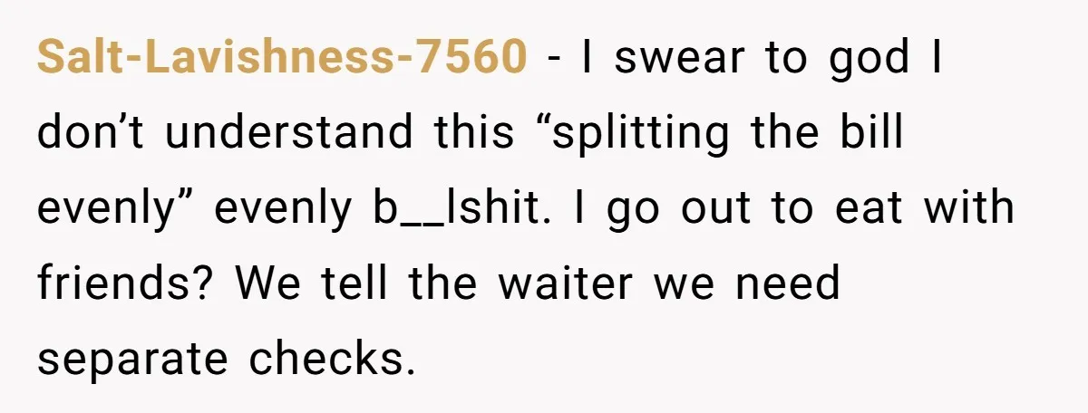 Salt-Lavishness-7560 − I swear to god I don’t understand this “splitting the bill evenly” evenly b__lshit. I go out to eat with friends? We tell the waiter we need separate...