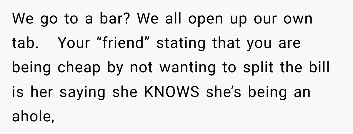 We go to a bar? We all open up our own tab. Your “friend” stating that you are being cheap by not wanting to split the bill is her saying...