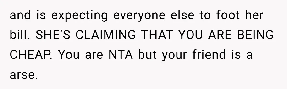 and is expecting everyone else to foot her bill. SHE’S CLAIMING THAT YOU ARE BEING CHEAP. You are NTA but your friend is a arse.
