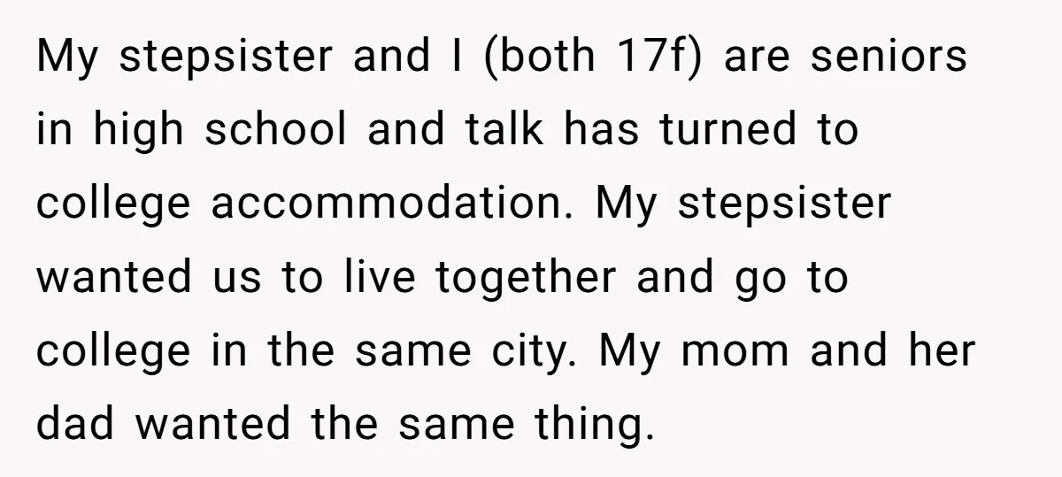 My stepsister and I (both 17f) are seniors in high school and talk has turned to college accommodation. My stepsister wanted us to live together and go to college in...