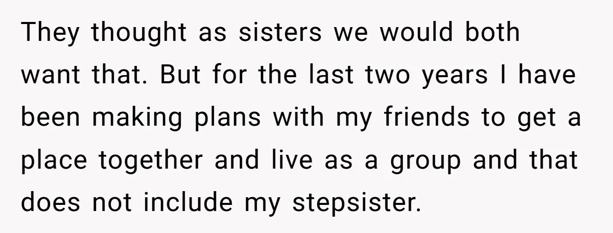 They thought as sisters we would both want that. But for the last two years I have been making plans with my friends to get a place together and live...