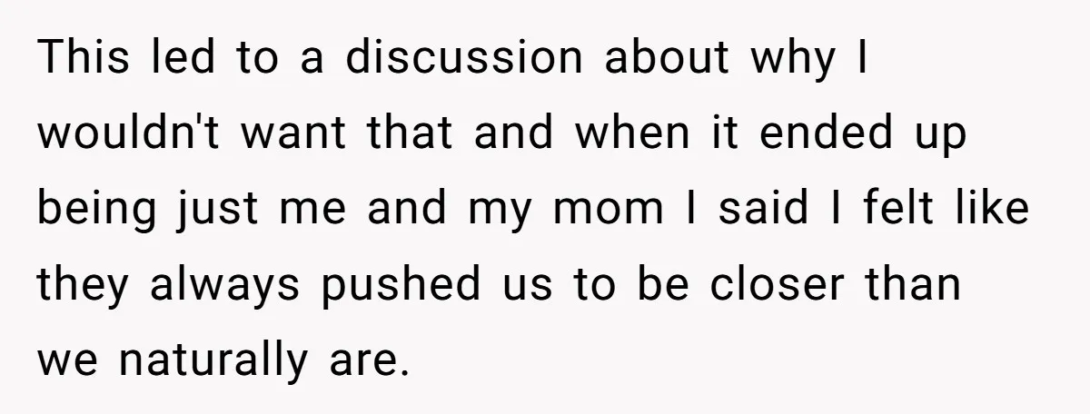 This led to a discussion about why I wouldn't want that and when it ended up being just me and my mom I said I felt like they always pushed...