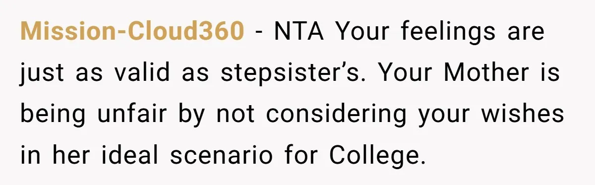 Mission-Cloud360 − NTA Your feelings are just as valid as stepsister’s. Your Mother is being unfair by not considering your wishes in her ideal scenario for College.