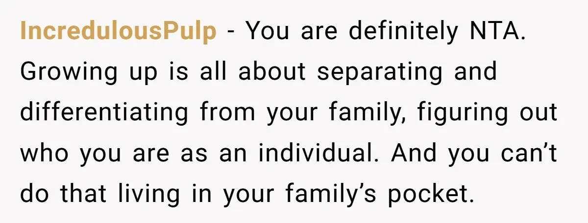 IncredulousPulp − You are definitely NTA. Growing up is all about separating and differentiating from your family, figuring out who you are as an individual. And you can’t do that...