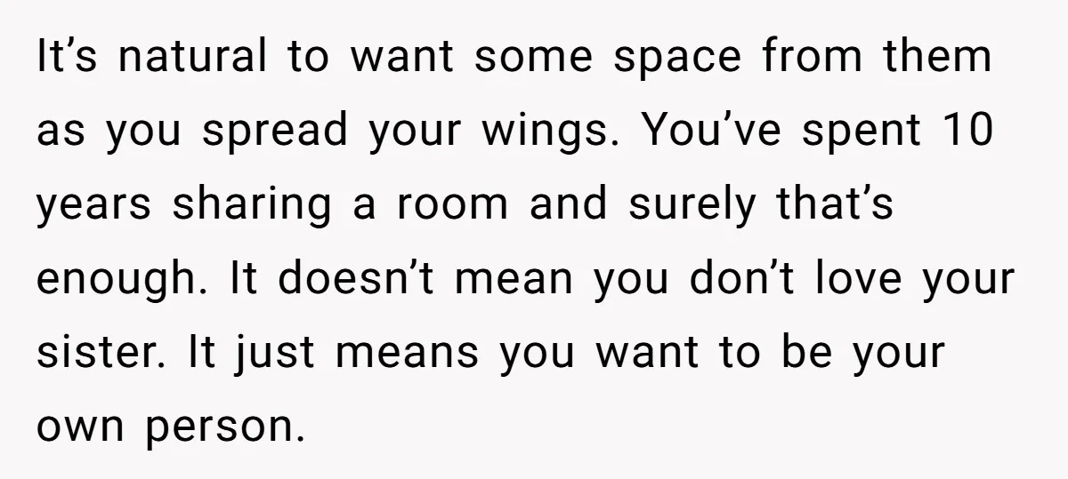 It’s natural to want some space from them as you spread your wings. You’ve spent 10 years sharing a room and surely that’s enough. It doesn’t mean you don’t love...