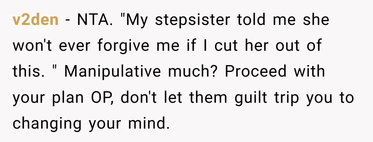 v2den − NTA. "My stepsister told me she won't ever forgive me if I cut her out of this. " Manipulative much? Proceed with your plan OP, don't let them...