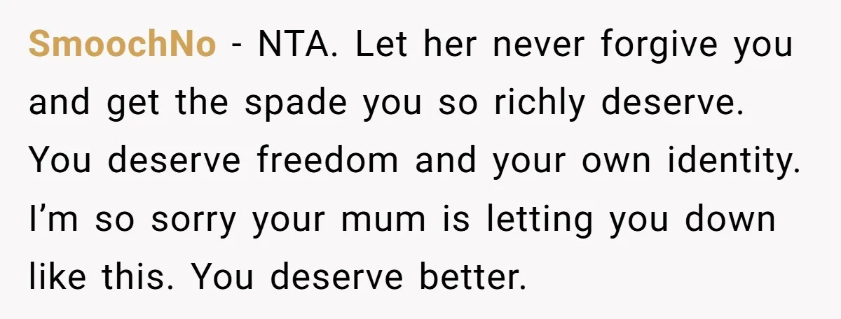 SmoochNo − NTA. Let her never forgive you and get the spade you so richly deserve. You deserve freedom and your own identity. I’m so sorry your mum is letting...