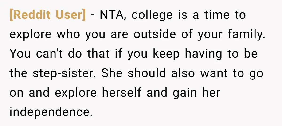 [Reddit User] − NTA, college is a time to explore who you are outside of your family. You can't do that if you keep having to be the step-sister. She...