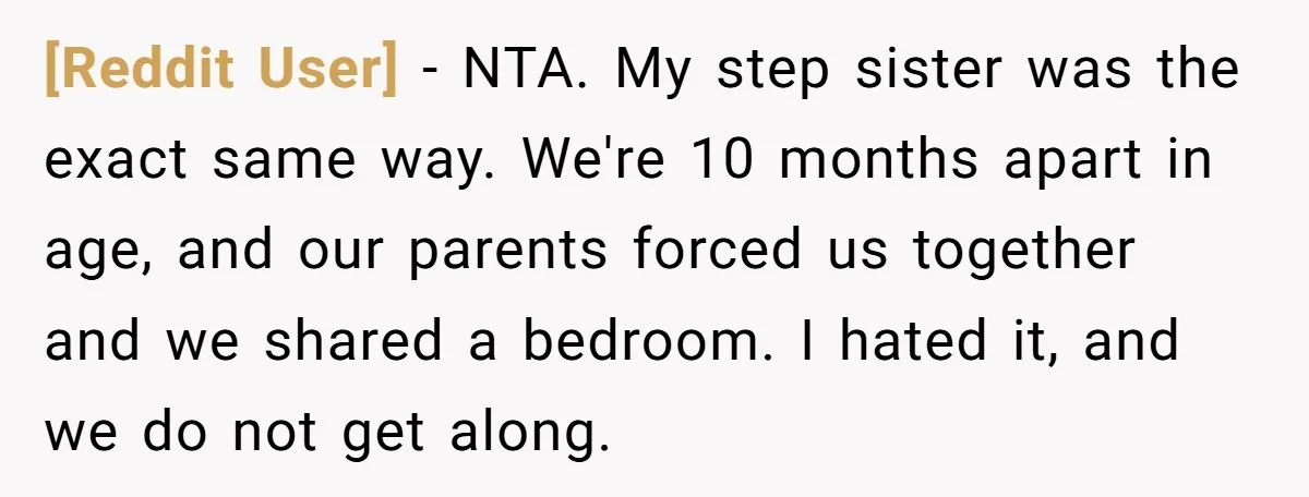 [Reddit User] − NTA. My step sister was the exact same way. We're 10 months apart in age, and our parents forced us together and we shared a bedroom. I...