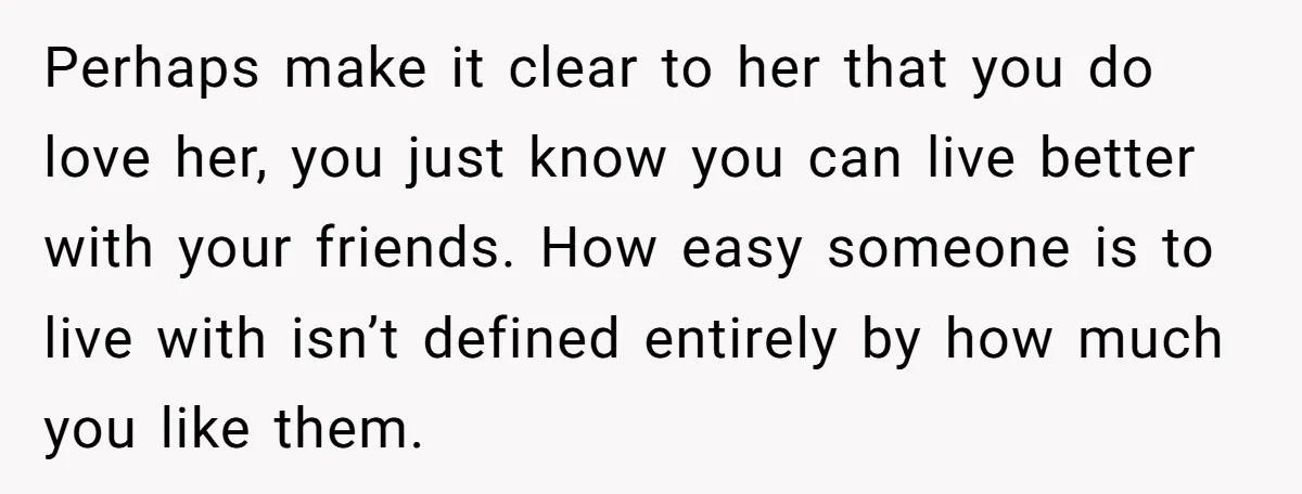Perhaps make it clear to her that you do love her, you just know you can live better with your friends. How easy someone is to live with isn’t defined...