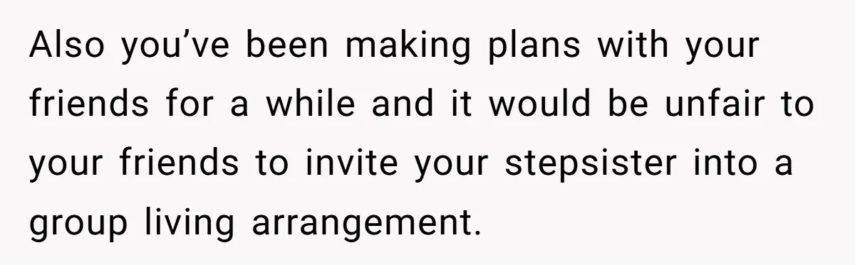 Also you’ve been making plans with your friends for a while and it would be unfair to your friends to invite your stepsister into a group living arrangement.