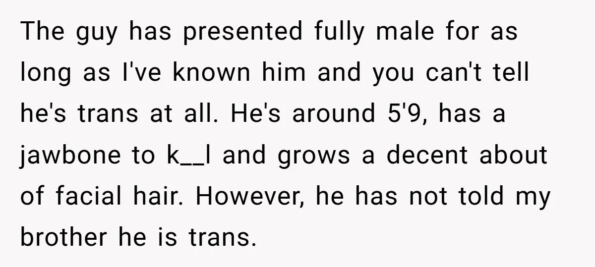 The guy has presented fully male for as long as I've known him and you can't tell he's trans at all. He's around 5'9, has a jawbone to k__l and...