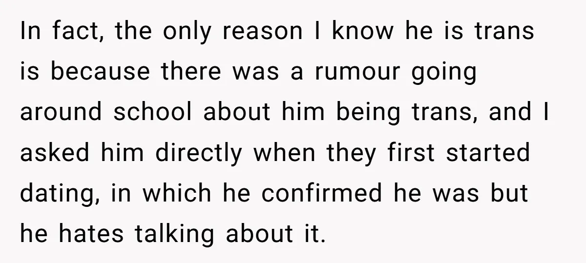 In fact, the only reason I know he is trans is because there was a rumour going around school about him being trans, and I asked him directly when they...