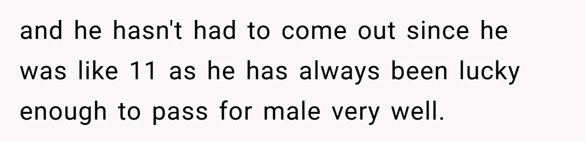and he hasn't had to come out since he was like 11 as he has always been lucky enough to pass for male very well.
