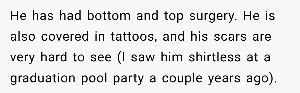 He has had bottom and top surgery. He is also covered in tattoos, and his scars are very hard to see (I saw him shirtless at a graduation pool party...