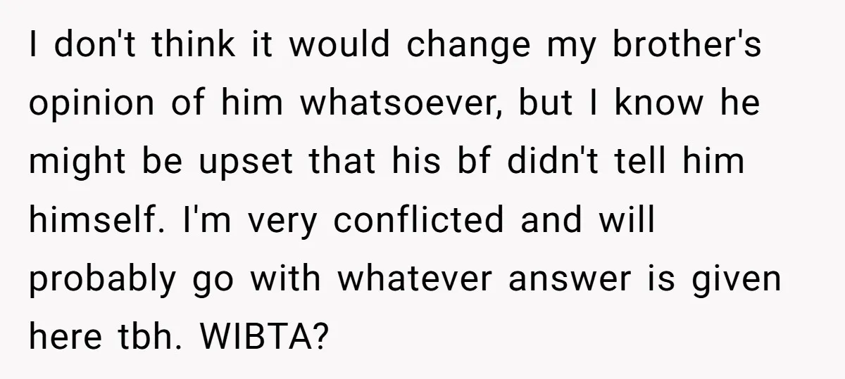 I don't think it would change my brother's opinion of him whatsoever, but I know he might be upset that his bf didn't tell him himself. I'm very conflicted and...