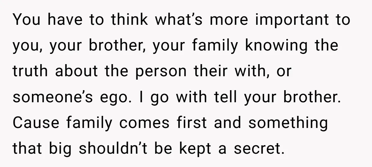 You have to think what’s more important to you, your brother, your family knowing the truth about the person their with, or someone’s ego. I go with tell your brother....