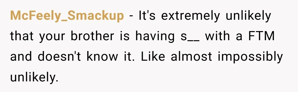 McFeely_Smackup − It's extremely unlikely that your brother is having s__ with a FTM and doesn't know it. Like almost impossibly unlikely.