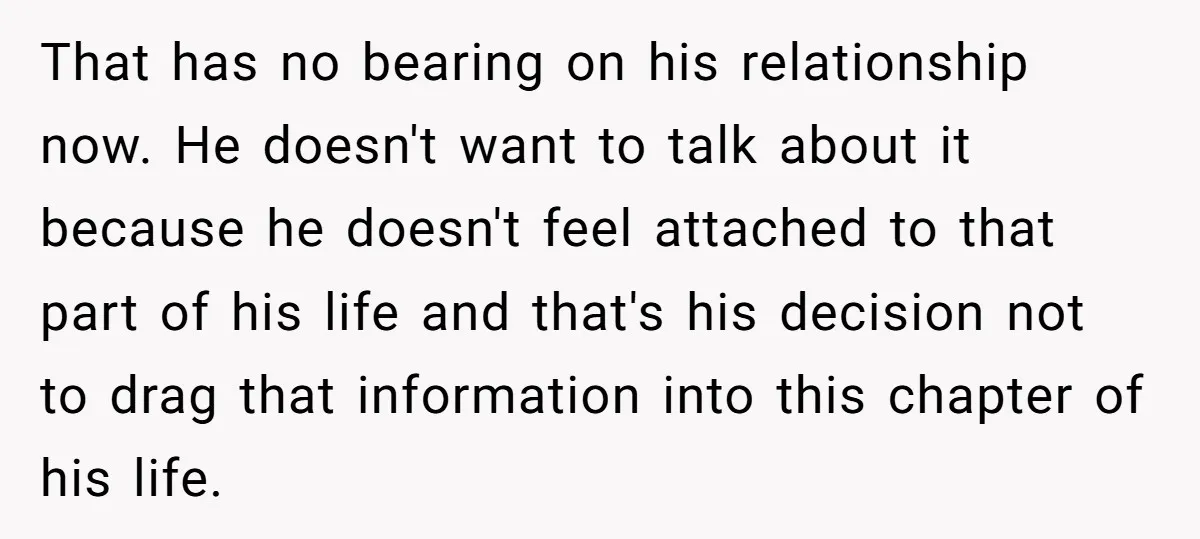 That has no bearing on his relationship now. He doesn't want to talk about it because he doesn't feel attached to that part of his life and that's his decision...