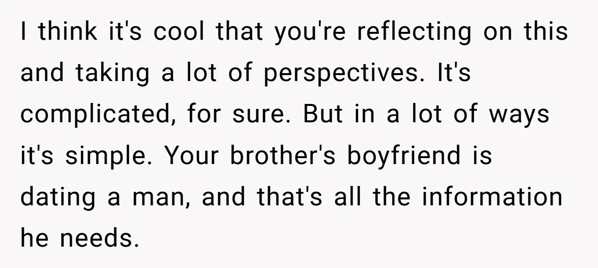 I think it's cool that you're reflecting on this and taking a lot of perspectives. It's complicated, for sure. But in a lot of ways it's simple. Your brother's boyfriend...