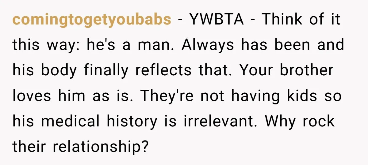 comingtogetyoubabs − YWBTA - Think of it this way: he's a man. Always has been and his body finally reflects that. Your brother loves him as is. They're not having...