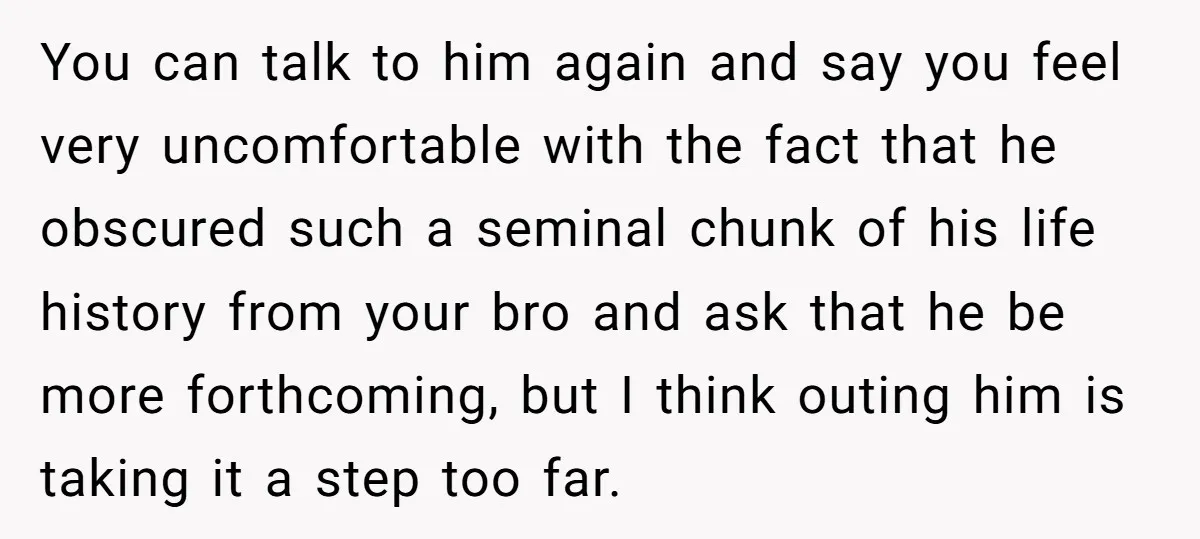 You can talk to him again and say you feel very uncomfortable with the fact that he obscured such a seminal chunk of his life history from your bro and...
