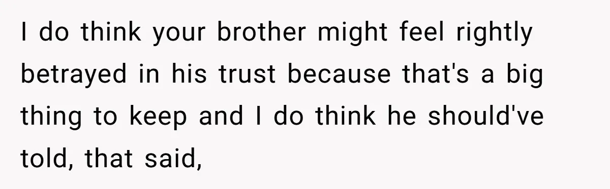 I do think your brother might feel rightly betrayed in his trust because that's a big thing to keep and I do think he should've told, that said,