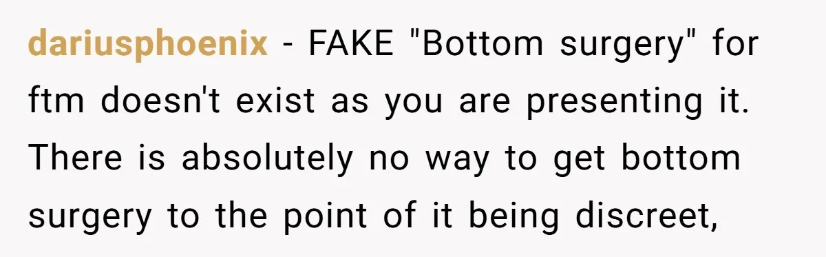 dariusphoenix − FAKE "Bottom surgery" for ftm doesn't exist as you are presenting it. There is absolutely no way to get bottom surgery to the point of it being discreet,