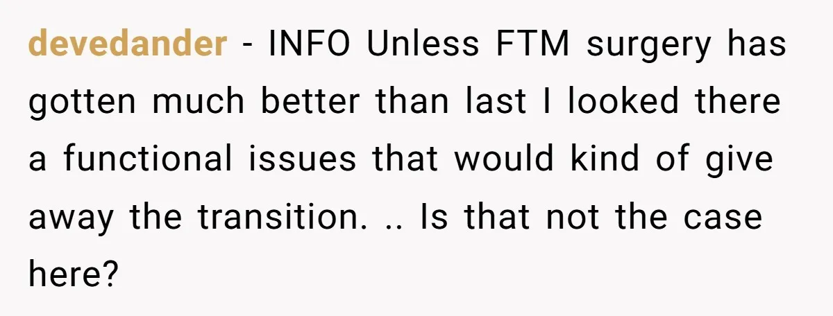 devedander − INFO Unless FTM surgery has gotten much better than last I looked there a functional issues that would kind of give away the transition. .. Is that not...