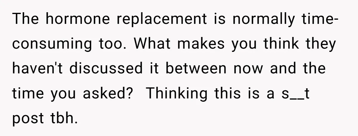The hormone replacement is normally time-consuming too. What makes you think they haven't discussed it between now and the time you asked? Thinking this is a s__t post tbh.
