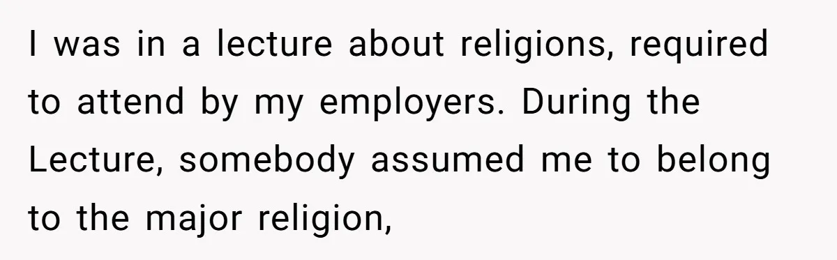 I was in a lecture about religions, required to attend by my employers. During the Lecture, somebody assumed me to belong to the major religion,
