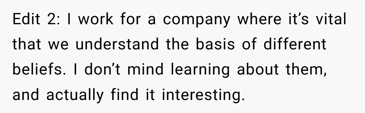 Edit 2: I work for a company where it’s vital that we understand the basis of different beliefs. I don’t mind learning about them, and actually find it interesting.