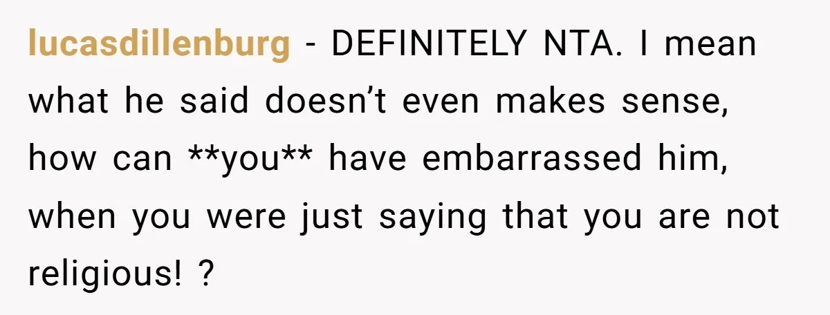 lucasdillenburg − DEFINITELY NTA. I mean what he said doesn’t even makes sense, how can **you** have embarrassed him, when you were just saying that you are not religious! ?
